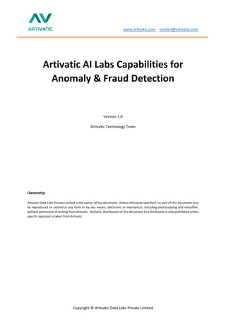 www.artivatic.com contact@artivatic.com
Copyright © Artivatic Data Labs Private Limited
Artivatic AI Labs Capabilities for
Anomaly & Fraud Detection
Version 1.0
Artivatic Technology Team
Ownership
Artivatic Data Labs Private Limited is the owner of the document. Unless otherwise specified, no part of this document may
be reproduced or utilized in any form or by any means, electronic or mechanical, including photocopying and microfilm,
without permission in writing from Artivatic. Similarly, distribution of this document to a third party is also prohibited unless
specific approval is taken from Artivatic
 