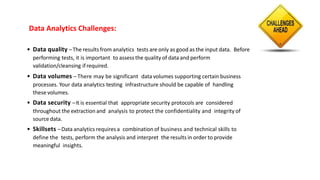 Data Analytics Challenges:
• Data quality –The results from analytics tests are only as good as the input data. Before
performing tests, it is important to assess the quality of data and perform
validation/cleansing ifrequired.
• Data volumes – There may be significant data volumes supporting certain business
processes. Your data analytics testing infrastructure should be capable of handling
these volumes.
• Data security –It is essential that appropriate security protocols are considered
throughout the extraction and analysis to protect the confidentiality and integrity of
source data.
• Skillsets –Data analytics requires a combination of business and technical skills to
define the tests, perform the analysis and interpret the results in order to provide
meaningful insights.
 