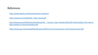 References
https://www.educba.com/fraud-detection-analytics/
https://www.acl.com/pdfs/ACL_fraud_ebook.pdf
http://www.ey.com/Publication/vwLUAssets/EY_-_Forensic_Data_Analytics/$FILE/EY-Data-Analytics-The-role-of-
data-analytics-in-fraud-prevention.pdf
https://www.pwc.in/assets/pdfs/publications/2015/current-fraud-trends-in-the-financial-sector.pdf
 