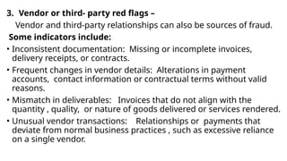 3. Vendor or third- party red flags –
Vendor and third-party relationships can also be sources of fraud.
Some indicators include:
• Inconsistent documentation: Missing or incomplete invoices,
delivery receipts, or contracts.
• Frequent changes in vendor details: Alterations in payment
accounts, contact information or contractual terms without valid
reasons.
• Mismatch in deliverables: Invoices that do not align with the
quantity , quality, or nature of goods delivered or services rendered.
• Unusual vendor transactions: Relationships or payments that
deviate from normal business practices , such as excessive reliance
on a single vendor.
 