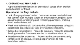 4. OPERATIONAL RED FLAGS –
Operational inefficiencies or procedural lapses often provide
opportunities for fraud.
Operational red flags include:
• Lack of segregation of duties: Instances where one individual
has control over multiple stages of a transaction, suggest such
as authorising, processing,and recording payments, making
fraud easier to conceal.
• Weak internal controls: Systems that allow employees to bypass
established procedures or lack oversight mechanisms.
• Delayed reconciliations: Failure to promptly reconcile accounts,
leaving room for fraudulent entries to remain undetected.
• Overly complex processes: Processes that are unnecessarily
complicated or opaque, creating opportunities to hide
fraudulent actions.
 
