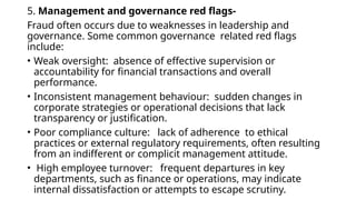 5. Management and governance red flags-
Fraud often occurs due to weaknesses in leadership and
governance. Some common governance related red flags
include:
• Weak oversight: absence of effective supervision or
accountability for financial transactions and overall
performance.
• Inconsistent management behaviour: sudden changes in
corporate strategies or operational decisions that lack
transparency or justification.
• Poor compliance culture: lack of adherence to ethical
practices or external regulatory requirements, often resulting
from an indifferent or complicit management attitude.
• High employee turnover: frequent departures in key
departments, such as finance or operations, may indicate
internal dissatisfaction or attempts to escape scrutiny.
 