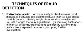 TECHNIQUES OF FRAUD
DETECTION
1. Horizontal analysis: horizontal analysis also known as trend
analysis, is a valuable tool used to evaluate financial data across
multiple periods, offering insights into trends, anomalies and
unusual changes that may signal fraud. By examining fluctuations
in financial accounts, organisations can identify patterns that
deviate from expected behaviour prompting further
investigation.
 