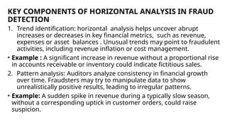 KEY COMPONENTS OF HORIZONTAL ANALYSIS IN FRAUD
DETECTION
1. Trend identification: horizontal analysis helps uncover abrupt
increases or decreases in key financial metrics, such as revenue,
expenses or asset balances . Unusual trends may point to fraudulent
activities, including revenue inflation or cost management.
• Example : A significant increase in revenue without a proportional rise
in accounts receivable or inventory could indicate fictitious sales.
2. Pattern analysis: Auditors analyze consistency in financial growth
over time. Fraudsters may try to manipulate data to show
unrealistically positive results, leading to irregular patterns.
• Example: A sudden spike in revenue during a typically slow season,
without a corresponding uptick in customer orders, could raise
suspicion.
 