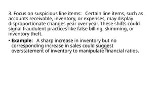 3. Focus on suspicious line items: Certain line items, such as
accounts receivable, inventory, or expenses, may display
disproportionate changes year over year. These shifts could
signal fraudulent practices like false billing, skimming, or
inventory theft.
• Example: A sharp increase in inventory but no
corresponding increase in sales could suggest
overstatement of inventory to manipulate financial ratios.
 
