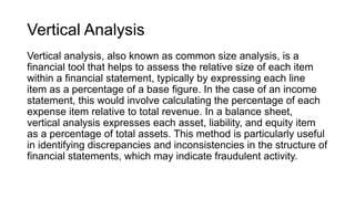 Vertical Analysis
Vertical analysis, also known as common size analysis, is a
financial tool that helps to assess the relative size of each item
within a financial statement, typically by expressing each line
item as a percentage of a base figure. In the case of an income
statement, this would involve calculating the percentage of each
expense item relative to total revenue. In a balance sheet,
vertical analysis expresses each asset, liability, and equity item
as a percentage of total assets. This method is particularly useful
in identifying discrepancies and inconsistencies in the structure of
financial statements, which may indicate fraudulent activity.
 