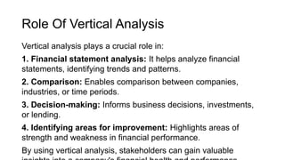 Role Of Vertical Analysis
Vertical analysis plays a crucial role in:
1. Financial statement analysis: It helps analyze financial
statements, identifying trends and patterns.
2. Comparison: Enables comparison between companies,
industries, or time periods.
3. Decision-making: Informs business decisions, investments,
or lending.
4. Identifying areas for improvement: Highlights areas of
strength and weakness in financial performance.
By using vertical analysis, stakeholders can gain valuable
 
