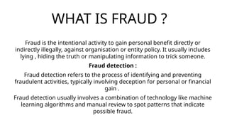 WHAT IS FRAUD ?
Fraud is the intentional activity to gain personal benefit directly or
indirectly illegally, against organisation or entity policy. It usually includes
lying , hiding the truth or manipulating information to trick someone.
Fraud detection :
Fraud detection refers to the process of identifying and preventing
fraudulent activities, typically involving deception for personal or financial
gain .
Fraud detection usually involves a combination of technology like machine
learning algorithms and manual review to spot patterns that indicate
possible fraud.
 