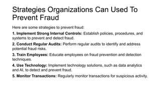 Strategies Organizations Can Used To
Prevent Fraud
Here are some strategies to prevent fraud:
1. Implement Strong Internal Controls: Establish policies, procedures, and
systems to prevent and detect fraud.
2. Conduct Regular Audits: Perform regular audits to identify and address
potential fraud risks.
3. Train Employees: Educate employees on fraud prevention and detection
techniques.
4. Use Technology: Implement technology solutions, such as data analytics
and AI, to detect and prevent fraud.
5. Monitor Transactions: Regularly monitor transactions for suspicious activity.
 