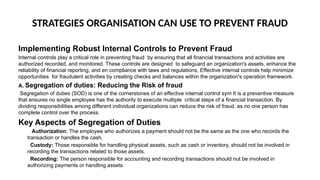 STRATEGIES ORGANISATION CAN USE TO PREVENT FRAUD
Implementing Robust Internal Controls to Prevent Fraud
Internal controls play a critical role in preventing fraud by ensuring that all financial transactions and activities are
authorized recorded, and monitored. These controls are designed to safeguard an organization's assets, enhance the
reliability of financial reporting, and en compliance with laws and regulations, Effective internal controls help minimize
opportunities for fraudulent activities by creating checks and balances within the organization's operation framework.
A. Segregation of duties: Reducing the Risk of fraud
Segregation of duties (SOD) is one of the cornerstones of an effective internal control sym It is a preventive measure
that ensures no single employee has the authority to execute multiple critical steps of a financial transaction. By
dividing responsibilities among different individual organizations can reduce the risk of fraud, as no one person has
complete control over the process.
Key Aspects of Segregation of Duties
Authorization: The employee who authorizes a payment should not be the same as the one who records the
transaction or handles the cash.
Custody: Those responsible for handling physical assets, such as cash or inventory, should not be involved in
recording the transactions related to those assets.
Recording: The person responsible for accounting and recording transactions should nut be involved in
authorizing payments or handling assets.
 