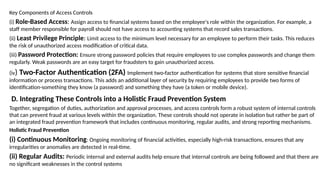 Key Components of Access Controls
(i) Role-Based Access: Assign access to financial systems based on the employee's role within the organization. For example, a
staff member responsible for payroll should not have access to accounting systems that record sales transactions.
(ii) Least Privilege Principle: Limit access to the minimum level necessary for an employee to perform their tasks. This reduces
the risk of unauthorized access modification of critical data.
(iii) Password Protection: Ensure strong password policies that require employees to use complex passwords and change them
regularly. Weak passwords are an easy target for fraudsters to gain unauthorized access.
(iv) Two-Factor Authentication (2FA) Implement two-factor authentication for systems that store sensitive financial
information or process transactions. This adds an additional layer of security by requiring employees to provide two forms of
identification-something they know (a password) and something they have (a token or mobile device).
D. Integrating These Controls into a Holistic Fraud Prevention System
Together, segregation of duties, authorization and approval processes, and access controls form a robust system of internal controls
that can prevent fraud at various levels within the organization. These controls should not operate in isolation but rather be part of
an integrated fraud prevention framework that includes continuous monitoring, regular audits, and strong reporting mechanisms.
Holistic Fraud Prevention
(i) Continuous Monitoring: Ongoing monitoring of financial activities, especially high-risk transactions, ensures that any
irregularities or anomalies are detected in real-time.
(ii) Regular Audits: Periodic internal and external audits help ensure that internal controls are being followed and that there are
no significant weaknesses in the control systems
 