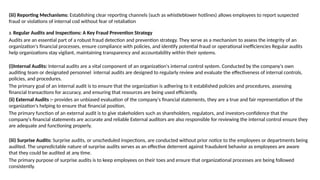 (iii) Reporting Mechanisms: Establishing clear reporting channels (such as whistleblower hotlines) allows employees to report suspected
fraud or violations of internal cod without fear of retaliation
3. Regular Audits and Inspections: A Key Fraud Prevention Strategy
Audits are an essential part of a robust fraud detection and prevention strategy. They serve as a mechanism to assess the integrity of an
organization's financial processes, ensure compliance with policies, and identify potential fraud or operational inefficiencies Regular audits
help organizations stay vigilant, maintaining transparency and accountability within their systems.
(i)Internal Audits: Internal audits are a vital component of an organization's internal control system. Conducted by the company's own
auditing team or designated personnel internal audits are designed to regularly review and evaluate the effectiveness of internal controls,
policies, and procedures.
The primary goal of an internal audit is to ensure that the organization is adhering to it established policies and procedures, assessing
financial transactions for accuracy, and ensuring that resources are being used efficiently.
(ii) External Audits :- provides an unbiased evaluation of the company's financial statements, they are a true and fair representation of the
organization's helping to ensure that financial position,
The primary function of an external audit is to give stakeholders such as shareholders, regulators, and investors-confidence that the
company's financial statements are accurate and reliable External auditors are also responsible for reviewing the internal control ensure they
are adequate and functioning properly.
(iii) Surprise Audits: Surprise audits, or unscheduled inspections, are conducted without prior notice to the employees or departments being
audited. The unpredictable nature of surprise audits serves as an effective deterrent against fraudulent behavior as employees are aware
that they could be audited at any time.
The primary purpose of surprise audits is to keep employees on their toes and ensure that organizational processes are being followed
consistently.
 