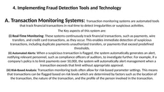 4. Implementing Fraud Detection Tools and Technology
A. Transaction Monitoring Systems: Transaction monitoring systems are automated tools
that track financial transactions in real time to detect irregularities or suspicious activities.
The Key aspects of this system are:
(i) Real-Time Monitoring: These systems continuously track financial transactions, such as payments, wire
transfers, and credit card transactions, as they occur. This enables immediate detection of suspicious
transactions, including duplicate payments unauthorized transfers, or payments that exceed predefined
thresholds.
(ii) Automated Alerts: When a suspicious transaction is flagged, the system automatically generates an alert,
notifying relevant personnel, such as compliance officers of auditors, to investigate further. For example, if a
company’s policy is to limit payments over 50,000, the system will automatically alert management when a
transaction exceeds that limit without appropriate approval.
(iii) Risk-Based Analysis: Transaction monitoring tools often allow for risk-based parameter settings. This means
that transactions can be flagged based on risk levels which are determined by factors such as the location of
the transaction, the nature of the transaction, and the profile of the person involved in the transaction.
 