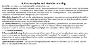 B. Data Analytics and Machine Learning:
Some of the key features and applicator’s of these technologies are:
(i) Pattern Recognition: By analyzing historical data, ML. algorithms can identify normal transaction patterns and behaviour
within the organization. Once these patterns are established, the system can quickly detect anomalies that deviate from the
norm. For instance, if an employee usually makes small transactions but suddenly processes a large payment to an
unapproved vendor, the system will flag this as unusual behaviour.
(ii) Predictive Analytics: ML tools can also predict potential fraud based on previous occurrences, using statistical models to
assess the likelihood of fraud in certain transactions or activities. These models improve over time, learning from new data
and evolving to detect increasingly sophisticated fraudulent schemes.
(iii) Anomaly Detection: By analyzing employee behaviour, purchase orders, payment histories, and financial records, data
analytics tools can uncover patterns that suggest fraud, such as an employee who repeatedly approves invoices from
unapproved vendors or someone consistently processing high-value transactions without proper documentation.
C. Continuous Monitoring:
(i) Automated Data Tracking: Continuous monitoring software tracks all financial and operational data across systems, from
procurement to sales, and flags discrepancies or unusual activities immediately. For example, if an employee repeatedly
accesses financial systems outside of working hours or alters records without proper authorization, the software can alert
security or management in real time
(ii) Proactive Fraud Detection: Continuous monitoring not only helps detect fraud in real time but also enables proactive
action to prevent potential fraudulent behaviusar.
 