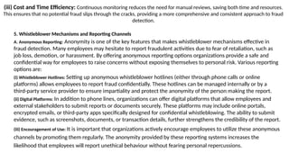 (iii) Cost and Time Efficiency: Continuous monitoring reduces the need for manual reviews, saving both time and resources.
This ensures that no potential fraud slips through the cracks, providing a more comprehensive and consistent approach to fraud
detection.
5. Whistleblower Mechanisms and Reporting Channels
A. Anonymous Reporting: Anonymity is one of the key features that makes whistleblower mechanisms effective in
fraud detection. Many employees may hesitate to report fraudulent activities due to fear of retaliation, such as
job loss, demotion, or harassment. By offering anonymous reporting options organizations provide a safe and
confidential way for employees to raise concerns without exposing themselves to personal risk. Various reporting
options are:
(i) Whistleblower Hotlines: Setting up anonymous whistleblower hotlines (either through phone calls or online
platforms) allows employees to report fraud confidentially. These hotlines can be managed internally or by a
third-party service provider to ensure impartiality and protect the anonymity of the person making the report.
(ii) Digital Platforms: In addition to phone lines, organizations can offer digital platforms that allow employees and
external stakeholders to submit reports or documents securely. These platforms may include online portals,
encrypted emails, or third-party apps specifically designed for confidential whistleblowing. The ability to submit
evidence, such as screenshots, documents, or transaction details, further strengthens the credibility of the report.
(iii) Encouragement of Use: It is important that organizations actively encourage employees to utilize these anonymous
channels by promoting them regularly. The anonymity provided by these reporting systems increases the
likelihood that employees will report unethical behaviour without fearing personal repercussions.
 