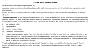 B. Clear Reporting Procedures:
The key features of efficient reporting procedures are
(i) Accessibility: Reporting mechanisms should be easily accessible to all employees, regardless of their level within the organization or their
physical location.
(ii) Multiple Channels for Reporting: Organizations should offer various options for reporting fraud to accommodate the preferences of different
individuals
C. Protection Against Retaliation: An effective whistleblower program cannot succeed without a culture of trust and protection for those who report
fraudulent activities. One of the most critical elements in ensuring the success of whistleblower mechanisms is to guarantee that individuals
who report fraud will not face retaliation from their peers, supervisors, or management. The ways to ensure protation against retaliation are:
(i) Anti-Retaliation Policies
(ii) Legal protection
(iii) Fostering a culture of trust
(iv) Confidential and transparency
(v) 6. Employee Rotation and Mandatory Vacations: Fraud prevention is largely about minimizing the opportunities for fraudulent behaviour to take
place and go unnoticed. Employee rotation and mandatory vacations are two effective strategies that organizations can use to reduce
the risk of fraud. Both of these practices ensure that no individual maintains control over sensitive tasks for too long, making it more
difficult for fraudulent activities to be concealed.
A. Employee Rotation: Employee rotation involves periodically changing the roles or responsibilities of employees, especially those in
positions of financial control, accounting, or other areas where fraud might occur. This approach serves multiple purposes in fraud
prevention:
 