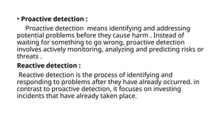 • Proactive detection :
Proactive detection means identifying and addressing
potential problems before they cause harm . Instead of
waiting for something to go wrong, proactive detection
involves actively monitoring, analyzing and predicting risks or
threats .
Reactive detection :
Reactive detection is the process of identifying and
responding to problems after they have already occurred. in
contrast to proactive detection, it focuses on investing
incidents that have already taken place.
 