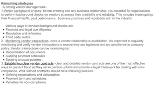 Remaining strategies
A.Strong vendor management:-
1.Venter background checks- before entering into any business relationship, it is essential for organisations
to perform background checks on vendors ot assess their credibility and reliability. This includes investigating
their financial health, past performance, business practices and reputation with in the industry.
Various ways to conduct background checks are:
● Financial and legal due diligence
● Reputation and reference
● Third party audits
2. Monitoring vendor transactions -once a vendor relationship is established it’s important to regularly
monitoring and verify vendor transactions to ensure they are legitimate and un compliance in company
policy. Vendor transactions can be monitoring by:
● Reconciliation of documents
● Auditing payment schedules
● Spotting unusual patterns .
3. Establishing clear vendor contracts -clear and detailed vendor contracts are one of the most effective
ways to prevent fraud as they set expaction upfront and provide a legal framework fro dealing with non-
compliance. Well defined contracts should have following features:
● Defining expectations and deliverables
● Payment term and schedules
● Penalties for non-compliance
 
