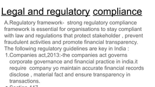 Legal and regulatory compliance
A.Regulatory framework- strong regulatory compliance
framework is essential for organisations to stay compliant
with law and regulations that protect stakeholder , prevent
fraudulent activities and promote financial transparency.
The following regulatory guidelines are key in India :
1.Companies act,2013:-the companies act governs
corporate governance and financial practice in india.it
require company yo maintain accurate financial records
disclose , material fact and ensure transparency in
transactions.
 