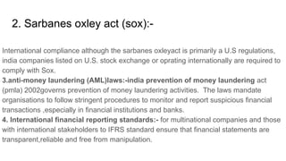 2. Sarbanes oxley act (sox):-
International compliance although the sarbanes oxleyact is primarily a U.S regulations,
india companies listed on U.S. stock exchange or oprating internationally are required to
comply with Sox.
3.anti-money laundering (AML)laws:-india prevention of money laundering act
(pmla) 2002governs prevention of money laundering activities. The laws mandate
organisations to follow stringent procedures to monitor and report suspicious financial
transactions ,especially in financial institutions and banks.
4. International financial reporting standards:- for multinational companies and those
with international stakeholders to IFRS standard ensure that financial statements are
transparent,reliable and free from manipulation.
 