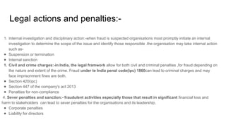 Legal actions and penalties:-
1. Internal investigation and disciplinary action:-when fraud is suspected organisations most promptly initiate an internal
investigation to determine the scope of the issue and identify those responsible .the organisation may take internal action
such as-
● Suspension or termination
● Internal sanction
1. Civil and crime charges:-in India, the legal framwork allow for both civil and criminal penalties ,for fraud depending on
the nature and extent of the crime. Fraud under te India penal code(ipc) 1860can lead to criminal charges and may
face imprisonment fines are both.
● Section 420(ipc)
● Section 447 of the company's act 2013
● Penalties for non-compliance
4. Sever penalties and sanction:- fraudulent activities especially those that result in significant financial loss and
harm to stakeholders can lead to sever penalties for the organisations and its leadership.
● Corporate penalties
● Liability for directors
 