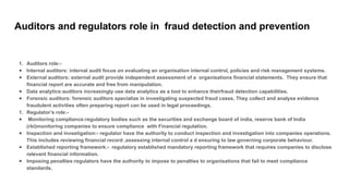 Auditors and regulators role in fraud detection and prevention
1. Auditors role:-
● Internal auditors: internal audit focus on evaluating an organisation internal control, policies and risk management systems.
● External auditors: external audit provide independent assessment of a organisations financial statements. They ensure that
financial report are accurate and free from manipulation.
● Data analytics:auditors increasingly use data analytics as a tool to enhance theirfraud detection capabilities.
● Forensic auditors: forensic auditors specialize in investigating suspected fraud cases. They collect and analyse evidence
fraudulent activities often preparing report can be used in legal proceedings.
1. Regulator’s role:-
● Monitoring compliance:regulatory bodies such as the securities and exchange board of india, reserve bank of India
(rbi)monitoring companies to ensure compliance with Financial regulation.
● Inspection and investigation:- regulator have the authority to conduct inspection and investigation into companies operations.
This includes reviewing financial record ,assessing internal control a d ensuring to law governing corporate behaviour.
● Established reporting framework:- regulatory established mandatory reporting framework that requires companies to disclose
relevant financial information.
● Imposing penalties:regulators have the authority to impose to penalties to organisations that fail to meet compliance
standards.
 