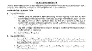 Financial Statement Fraud
Financial statement fraud refers to the deliberate misrepresentation or omission of material information from a
company’s financial reports, leading to an inaccurate portrayal of its financial health.
Impact of Financial Statement Fraud
1. Impact on Investors
I. Financial Loses and Erosion of Trust:- Misleading financial reporting leads them to make
investment decision based on accurate information, resulting in financial losses. When the fraud
was exposed, investors suffered significant losses as stock prices plummeted. The trust of
investors in the company and its management is severely undermined and creates a perception
of an untrustworthy financial ecosystem.
II. Long Term Consequences: It can cause long term damage to investors confidence, especially if a
fraud is significant or widespread.
III. Example:- Satyam Computers
2. Impact on Creditors
I. Increased Risk and Financial Losses: Creditors, including banks, lenders and suppliers, are
impacted by financial statement fraud as they base their lending and credit decisions on the
financial health of the company.
II. Regulatory Scrutiny & Cost:- Creditors are also impacted by the increased regulatory scrutiny
following major fraud cases.
 