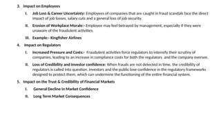 3. Impact on Employees
I. Job Loss & Career Uncertainty: Employees of companies that are caught in fraud scandals face the direct
impact of job losses, salary cuts and a general loss of job security.
II. Erosion of Workplace Morale:- Employee may feel betrayed by management, especially if they were
unaware of the fraudulent activities.
III. Example:- Kingfisher Airlines
4. Impact on Regulators
I. Increased Pressure and Costs:- Fraudulent activities force regulators to intensify their scrutiny of
companies, leading to an increase in compliance costs for both the regulators and the company oversee.
II. Loss of Credibility and Investor confidence: When frauds are not detected in time, the credibility of
regulators is called into question. Investors and the public lose confidence in the regulatory frameworks
designed to protect them, which can undermine the functioning of the entire financial system.
5. Impact on the Trust & Credibility of Financial Markets
I. General Decline in Market Confidence
II. Long Term Market Consequences
 