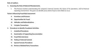 Role of Auditors
1. Assessing the Risk of Material Misstatements.
I. This Process involves understanding the company’s internal controls, the nature of its operations, and its financial
reporting environment. The goal is to identify areas where fraud is more likely to occur.
Factors Influencing Fraud Risk Assessment:
II. Incentives and Pressure
III. Opportunities for Fraud
IV. Attitudes and Rationalizations
V. Complex Transactions
2. Procedures to Identify Fraudulent Activities.
I. Analytical Procedures
II. Examination of Supporting Documentation
III. Fraud Risk Interviews
IV. Testing of Internal Controls
V. Special Forensic Procedures
VI. Review of Related Party Transactions
 
