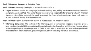 Audit Failures and Successes in Detecting Fraud
Audit Failures:- Some major examples of Audit Failure are under:-
• Satyam Scandal:- where the company’s founder Ramalinga Raju, falsely inflated the company’s revenue
and profits. Auditors(PWC-Price water house Coopers) were responsible for checking Satyam’s financial
statements, they failed to detect the fraud. As a result, the financial statements overstated cash balances
by over $1 Billion, leading to massive collapse.
Audit Successes:- Some examples from real life of Audit Success are presented below
• Tata Group Companies:- The auditors of the Tata Group, one of India’s most respected corporate group ,
have consistently upheld high standards of integrity in detecting fraudulent activities. For Example: when
an issue regarding the misappropriation of funds at Tata Motors was suspected, the auditors performed
detailed tests on internal controls, preventing the issue from escalating into a full- Blown fraud.
 