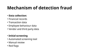 Mechanism of detection fraud
• Data collection:
• Financial records
• Transaction data
• Employee behaviour data
• Vendor and third party data
• Initial screening
• Automated screening tool
• Manual review
• Red flags
 