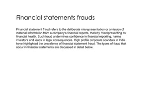 Financial statements frauds
Financial statement fraud refers to the deliberate misrepresentation or omission of
material information from a company's financial reports, thereby misrepresenting its
financial health. Such fraud undermines confidence in financial reporting, harms
investors and leads to legal consequences. High profile corporate scandals in India
have highlighted the prevalence of financial statement fraud. The types of fraud that
occur in financial statements are discussed in detail below.
 