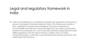  India has established a comprehensive legal and regulatory framework to
prevent and report financial statement fraud. This framework consists of
laws, regulations and provisions designed to ensure transparency,
accountability and fairness in financial reporting. The major components
include the Companies Act, 2013, Securities and Exchange Board of India
(SEBI) regulations and the role of forensic auditors. Each of these
components plays a vital role in promoting ethical business practices and
detecting financial fraud.
Legal and regulatory framework in
india
 