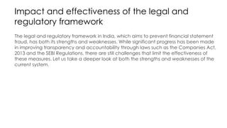 Impact and effectiveness of the legal and
regulatory framework
The legal and regulatory framework in India, which aims to prevent financial statement
fraud, has both its strengths and weaknesses. While significant progress has been made
in improving transparency and accountability through laws such as the Companies Act,
2013 and the SEBI Regulations, there are still challenges that limit the effectiveness of
these measures. Let us take a deeper look at both the strengths and weaknesses of the
current system.
 