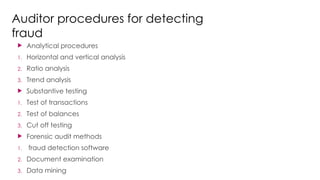 Auditor procedures for detecting
fraud
 Analytical procedures
1. Horizontal and vertical analysis
2. Ratio analysis
3. Trend analysis
 Substantive testing
1. Test of transactions
2. Test of balances
3. Cut off testing
 Forensic audit methods
1. fraud detection software
2. Document examination
3. Data mining
 