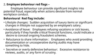 2. Employee behaviour red flags –
Employee behaviour can provide significant insights into
potential fraud, especially when actions deviate from normal
workplace conduct.
Behavioural Red flag include:
• Lifestyle changes: Sudden acquisition of luxury items or significant
changes in lifestyle not supported by an employee’s salary.
• Avoidance of leave: Employees refusing vacations or sick leaves,
particularly if they handle critical financial functions, could indicate a
desire to conceal ongoing fraudulent schemes.
• Reluctance to share information : Employees who avoid providing
documentation or uncooperative during audits may have
something to hide.
• Secretive or overly defensive behaviour: Excessive resistance to
reviews, audits, or any form of scrutiny.
 