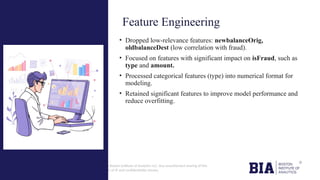 CONFIDENTIAL: The information in this document belongs to Boston Institute of Analytics LLC. Any unauthorized sharing of this
material is prohibited and subject to legal action under breach of IP and confidentiality clauses.
• Dropped low-relevance features: newbalanceOrig,
oldbalanceDest (low correlation with fraud).
• Focused on features with significant impact on isFraud, such as
type and amount.
• Processed categorical features (type) into numerical format for
modeling.
• Retained significant features to improve model performance and
reduce overfitting.
Feature Engineering
 