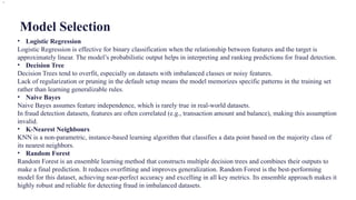 Model Selection
• Logistic Regression
Logistic Regression is effective for binary classification when the relationship between features and the target is
approximately linear. The model’s probabilistic output helps in interpreting and ranking predictions for fraud detection.
• Decision Tree
Decision Trees tend to overfit, especially on datasets with imbalanced classes or noisy features.
Lack of regularization or pruning in the default setup means the model memorizes specific patterns in the training set
rather than learning generalizable rules.
• Naive Bayes
Naive Bayes assumes feature independence, which is rarely true in real-world datasets.
In fraud detection datasets, features are often correlated (e.g., transaction amount and balance), making this assumption
invalid.
• K-Nearest Neighbours
KNN is a non-parametric, instance-based learning algorithm that classifies a data point based on the majority class of
its nearest neighbors.
• Random Forest
Random Forest is an ensemble learning method that constructs multiple decision trees and combines their outputs to
make a final prediction. It reduces overfitting and improves generalization. Random Forest is the best-performing
model for this dataset, achieving near-perfect accuracy and excelling in all key metrics. Its ensemble approach makes it
highly robust and reliable for detecting fraud in imbalanced datasets.
.
 