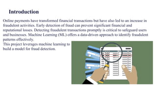 Introduction
Online payments have transformed financial transactions but have also led to an increase in
fraudulent activities. Early detection of fraud can prevent significant financial and
reputational losses. Detecting fraudulent transactions promptly is critical to safeguard users
and businesses. Machine Learning (ML) offers a data-driven approach to identify fraudulent
patterns effectively.
This project leverages machine learning to
build a model for fraud detection.
 