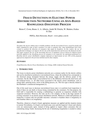 International Journal of Artificial Intelligence & Applications (IJAIA), Vol. 4, No. 6, November 2013

FRAUD DETECTION IN ELECTRIC POWER
DISTRIBUTION NETWORKS USING AN ANN-BASED
KNOWLEDGE-DISCOVERY PROCESS
Breno C. Costa, Bruno. L. A. Alberto, André M. Portela, W. Maduro, Esdras
O. Eler
PDITec, Belo Horizonte, Brazil – www.pditec.com.br

ABSTRACT
Nowadays the electric utilities have to handle problems with the non-technical losses caused by frauds and
thefts committed by some of their consumers. In order to minimize this, some methodologies have been
created to perform the detection of consumers that might be fraudsters. In this context, the use of
classification techniques can improve the hit rate of the fraud detection and increase the financial income.
This paper proposes the use of the knowledge-discovery in databases process based on artificial neural
networks applied to the classifying process of consumers to be inspected. An experiment performed in a
Brazilian electric power distribution company indicated an improvement of over 50% of the proposed
approach if compared to the previous methods used by that company.

KEYWORDS
Fraud Detection, Electric Power Distribution, Low-Voltage, KDD, Artificial Neural Networks

1.

INTRODUCTION

The losses in electric power distribution networks are a common reality for the electric utilities
and can be classified as technical or non-technical losses, where the technical loss corresponds to
the electrical energy dissipated between the energy supply and the delivery points of the
consumer. On the other hand, a non-technical loss is the difference between the total losses and
the technical losses, i.e. all other losses associated to the electric power distribution, such as
energy theft, metering errors, errors in the billing process, etc. This loss type is directly related to
the distributor’s commercial management [1].
One of the usual ways to decrease non-technical losses rates is to perform local inspections to
check if there are any thefts or hoaxes being committed by the consumers. For that purpose, the
field staff is responsible for creating a methodology to generate an inspection schedule with
suspected consumers. However, this task can be a too complex on due to the large amount of
existing consumers in an electric power distribution network. Whenever a field staff performs an
inspection, it returns only two possible outcomes: consumer is fraudster (there is irregularity) or
non-fraudster (there is no irregularity).
Therefore, whenever a fraud is found, appropriate measures are applied and the situation returns
to normal. Nevertheless, if a fraud is not found some costs such the inspector’s hours and vehicles
costs are unnecessarily spent, instead of being applied to inspect others consumers that are
committing energy frauds. Increasing the hit rate of identifying irregularities is needed to reduce
DOI : 10.5121/ijaia.2013.4602

17

 