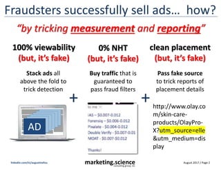 August 2017 / Page 2marketing.scienceconsulting group, inc.
linkedin.com/in/augustinefou
Fraudsters successfully sell ads… how?
100% viewability
(but, it’s fake)
AD
Stack ads all
above the fold to
trick detection
0% NHT
(but, it’s fake)
Buy traffic that is
guaranteed to
pass fraud filters
clean placement
(but, it’s fake)
Pass fake source
to trick reports of
placement details
http://www.olay.co
m/skin-care-
products/OlayPro-
X?utm_source=elle
&utm_medium=dis
play
+ +
“by tricking measurement and reporting”
 