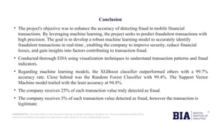 CONFIDENTIAL: The information in this document belongs to Boston Institute of Analytics LLC. Any unauthorized sharing of this
material is prohibited and subject to legal action under breach of IP and confidentiality clauses.
Conclusion
• The project's objective was to enhance the accuracy of detecting fraud in mobile financial
transactions. By leveraging machine learning, the project seeks to predict fraudulent transactions with
high precision. The goal is to develop a robust machine learning model to accurately identify
fraudulent transactions in real-time , enabling the company to improve security, reduce financial
losses, and gain insights into factors contributing to transaction fraud.
• Conducted thorough EDA using visualization techniques to understand transaction patterns and fraud
indicators.
• Regarding machine learning models, the XGBoost classifier outperformed others with a 99.7%
accuracy rate. Close behind was the Random Forest Classifier with 99.4%. The Support Vector
Machine model trailed with the least accuracy at 94.8%.
• The company receives 25% of each transaction value truly detected as fraud.
• The company receives 5% of each transaction value detected as fraud, however the transaction is
legitimate.
 