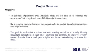 CONFIDENTIAL: The information in this document belongs to Boston Institute of Analytics LLC. Any unauthorized sharing of this
material is prohibited and subject to legal action under breach of IP and confidentiality clauses.
Objective:
• To conduct Exploratory Data Analysis based on the data set to enhance the
accuracy of detecting fraud in mobile financial transactions.
• By leveraging machine learning, the project seeks to predict fraudulent transactions
with high precision.
• The goal is to develop a robust machine learning model to accurately identify
fraudulent transactions in real-time , enabling the company to improve security,
reduce financial losses, and gain insights into factors contributing to transaction
fraud.
Project Overview
 