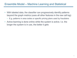 12
Ensemble Model – Machine Learning and Statistical
• With labeled data, the classifier can progressively identify patterns
beyond the graph metrics (uses all other features in the raw call log)
– E.g. patterns in area codes or specific pricing plans used by fraudsters
• Active learning is done online while the system is active. I.e. the
longer the system is in use, the better it gets
 