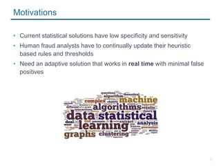 3
Motivations
• Current statistical solutions have low specificity and sensitivity
• Human fraud analysts have to continually update their heuristic
based rules and thresholds
• Need an adaptive solution that works in real time with minimal false
positives
 