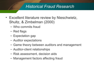 Historical Fraud Research Excellent literature review by Nieschwietz, Shultz, & Zimbelman (2000) Who commits fraud Red flags Expectation gap Auditor expectations Game theory between auditors and management Auditor-client relationships Risk assessment, decision aids Management factors affecting fraud 