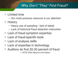 Why Don’t “They” Find Fraud? Limited time Our most precious resource is our attention History Heavy use of sampling - lack of detail Lack of historical fraud detection instruction Lack of fraud symptom expertise Lack of fraud-specific tools Lack of analysis skills Lack of expertise in technology Auditors do find 20-30 percent of fraud ACFE 2004 Report to the Nation 