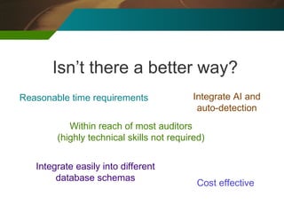 Isn’t there a better way? Reasonable time requirements Within reach of most auditors (highly technical skills not required) Cost effective Integrate easily into different database schemas Integrate AI and auto-detection 