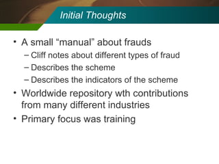 Initial Thoughts A small “manual” about frauds Cliff notes about different types of fraud Describes the scheme Describes the indicators of the scheme Worldwide repository wth contributions from many different industries Primary focus was training 