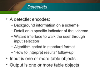 Detectlets A detectlet encodes: Background information on a scheme Detail on a specific indicator of the scheme Wizard interface to walk the user through input selection Algorithm coded in standard format “ How to interpret results” follow-up Input is one or more table objects Output is one or more table objects 